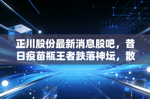正川股份最新消息股吧,昔日疫苗瓶王者跌落神坛,散户的焦虑与未来的真相
