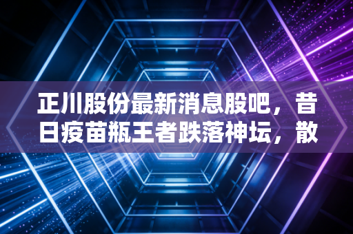 正川股份最新消息股吧，昔日疫苗瓶王者跌落神坛，散户的焦虑与未来的真相