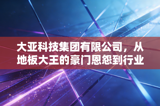 大亚科技集团有限公司，从地板大王的豪门恩怨到行业周期的艰难突围