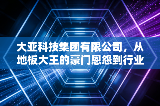 大亚科技集团有限公司，从地板大王的豪门恩怨到行业周期的艰难突围