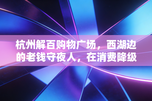 杭州解百购物广场，西湖边的老钱守夜人，在消费降级与体验升级的夹缝中突围