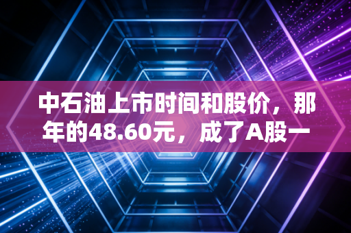 中石油上市时间和股价，那年的48.60元，成了A股一道难以愈合的伤疤