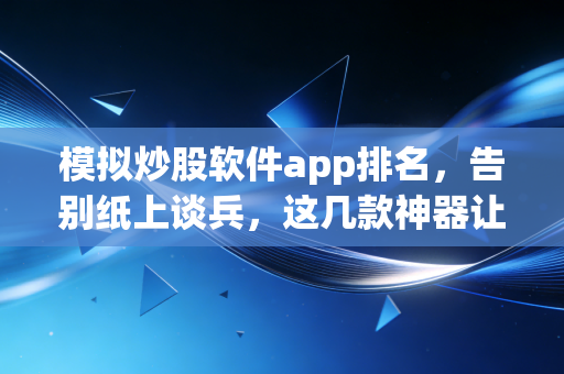 模拟炒股软件app排名，告别纸上谈兵，这几款神器让你练出真本事