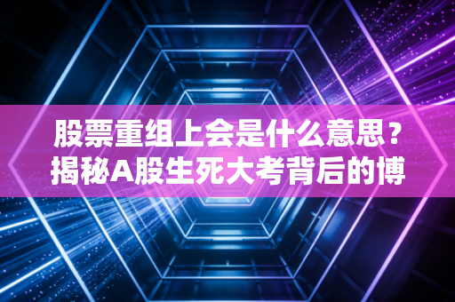股票重组上会是什么意思？揭秘A股生死大考背后的博弈与机遇