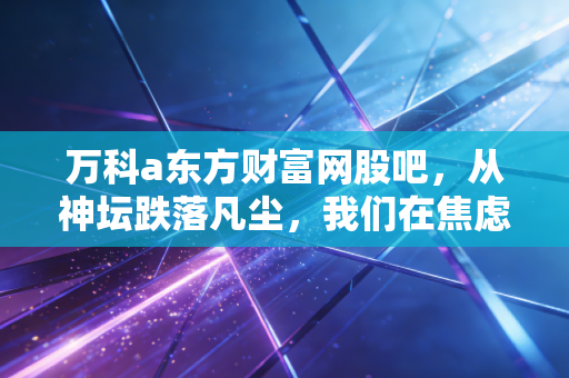 万科a东方财富网股吧，从神坛跌落凡尘，我们在焦虑中寻找那束光