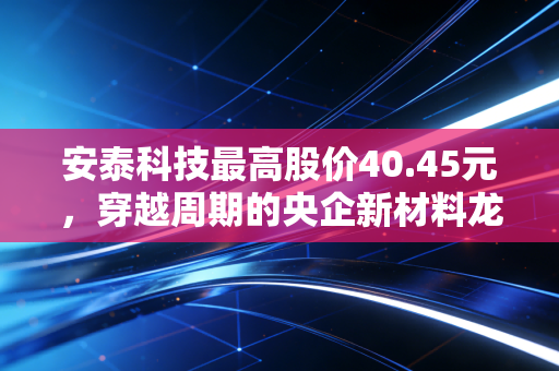 安泰科技最高股价40.45元，穿越周期的央企新材料龙头，还能重现辉煌吗？