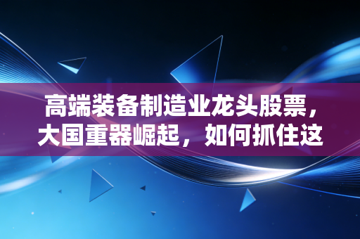 高端装备制造业龙头股票,大国重器崛起,如何抓住这波硬核红利?