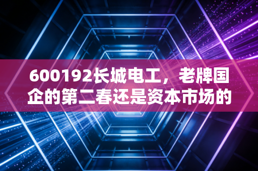 600192长城电工，老牌国企的第二春还是资本市场的沉睡者？深度解析投资价值