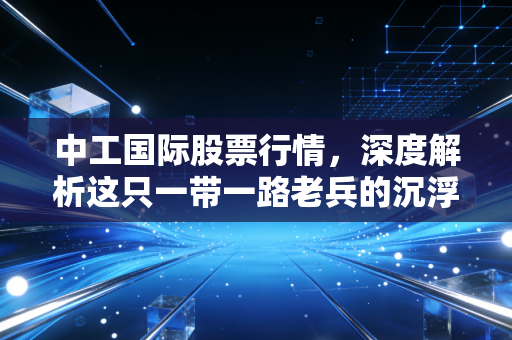 中工国际股票行情,深度解析这只一带一路老兵的沉浮与未来,是价值洼地还是漫长的等待?