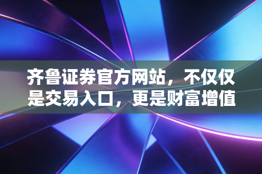 齐鲁证券官方网站，不仅仅是交易入口，更是财富增值的智慧灯塔