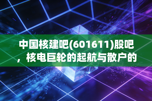 中国核建吧(601611)股吧,核电巨轮的起航与散户的坚守,这到底是不是一只被低估的硬核好票?