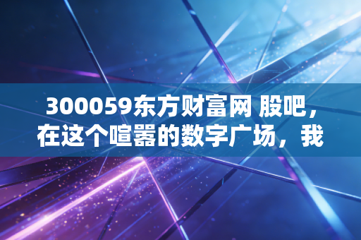 300059东方财富网 股吧，在这个喧嚣的数字广场，我们究竟在寻找什么？