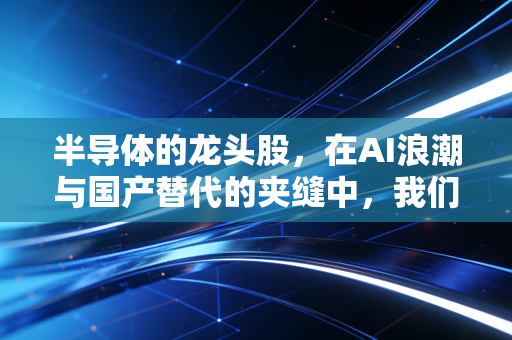 半导体的龙头股，在AI浪潮与国产替代的夹缝中，我们该如何拥抱硬科技的春天？