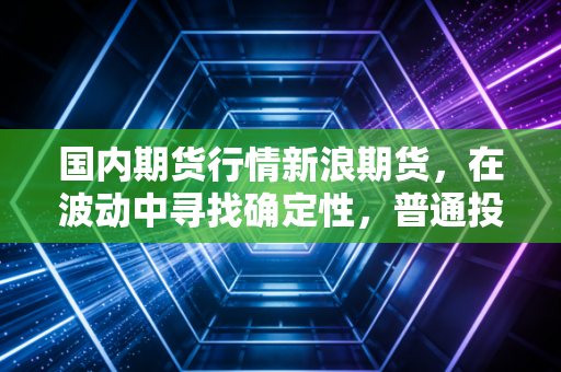 国内期货行情新浪期货，在波动中寻找确定性，普通投资者该如何突围？