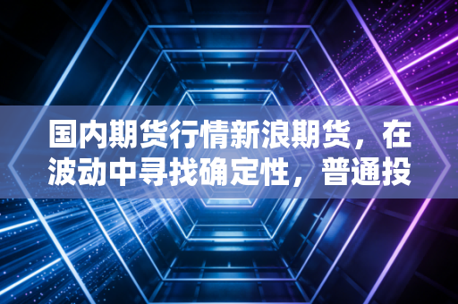 国内期货行情新浪期货，在波动中寻找确定性，普通投资者该如何突围？