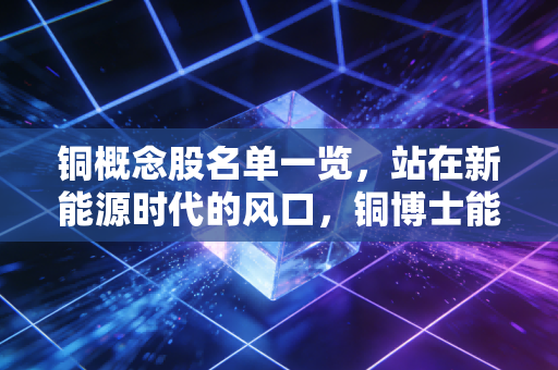 铜概念股名单一览，站在新能源时代的风口，铜博士能否再创辉煌？