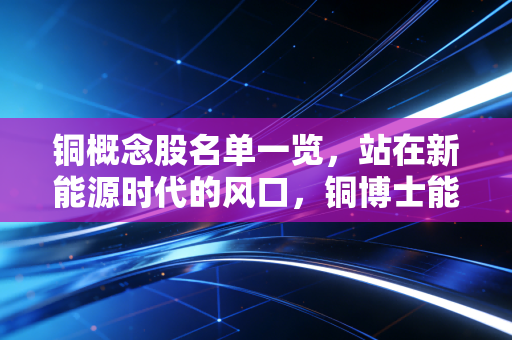 铜概念股名单一览，站在新能源时代的风口，铜博士能否再创辉煌？