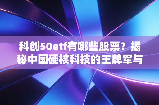 科创50etf有哪些股票?揭秘中国硬核科技的王牌军与投资逻辑