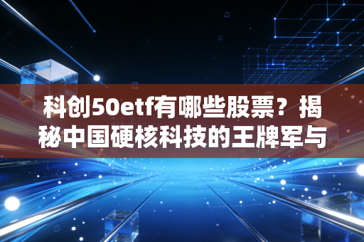 科创50etf有哪些股票?揭秘中国硬核科技的王牌军与投资逻辑