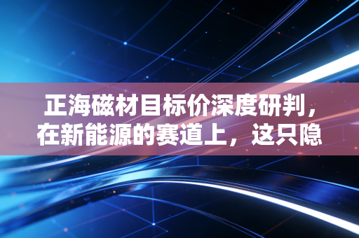 正海磁材目标价深度研判,在新能源的赛道上,这只隐形冠军的估值天花板究竟在哪里?
