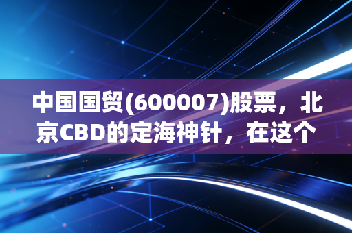 中国国贸(600007)股票,北京CBD的定海神针,在这个动荡时代它还香吗?