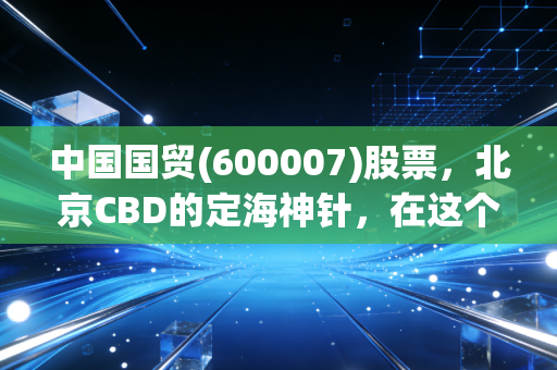中国国贸(600007)股票,北京CBD的定海神针,在这个动荡时代它还香吗?