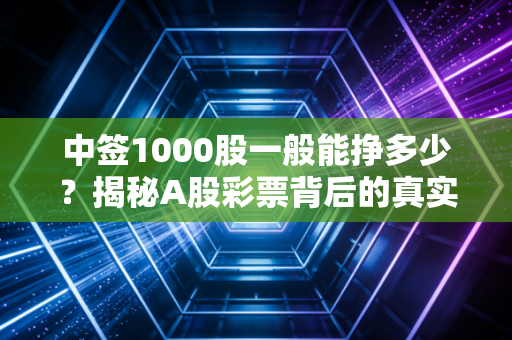 中签1000股一般能挣多少？揭秘A股彩票背后的真实账单与风险博弈