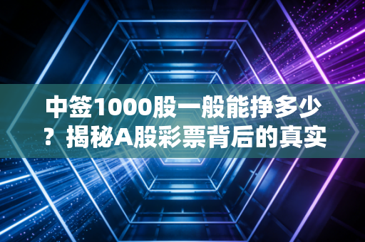 中签1000股一般能挣多少？揭秘A股彩票背后的真实账单与风险博弈
