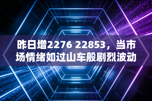 昨日增2276 22853，当市场情绪如过山车般剧烈波动，我们该如何在贪婪与恐惧中寻找平衡？