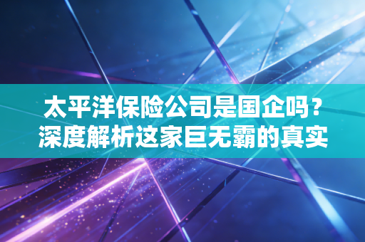 太平洋保险公司是国企吗?深度解析这家巨无霸的真实身份与你的保单安全
