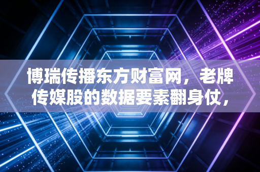 博瑞传播东方财富网,老牌传媒股的数据要素翻身仗,是风口还是陷阱?