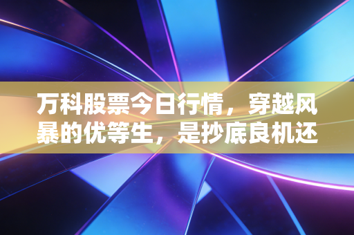 万科股票今日行情,穿越风暴的优等生,是抄底良机还是价值陷阱?