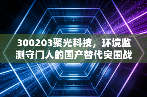 300203聚光科技，环境监测守门人的国产替代突围战，是价值洼地还是业绩陷阱？