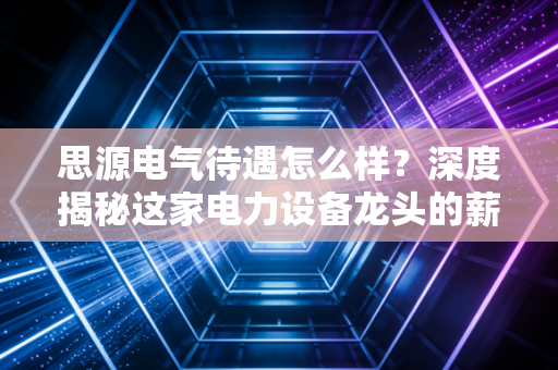 思源电气待遇怎么样?深度揭秘这家电力设备龙头的薪资福利与真实工作体验