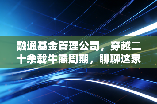 融通基金管理公司,穿越二十余载牛熊周期,聊聊这家老十家的底色与温情