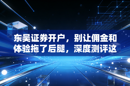东吴证券开户,别让佣金和体验拖了后腿,深度测评这家老牌券商
