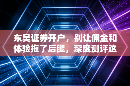 东吴证券开户，别让佣金和体验拖了后腿，深度测评这家老牌券商