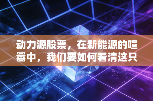 动力源股票，在新能源的喧嚣中，我们要如何看清这只电力心脏的真实价值？