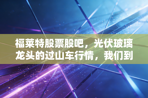 福莱特股票股吧，光伏玻璃龙头的过山车行情，我们到底在焦虑什么？
