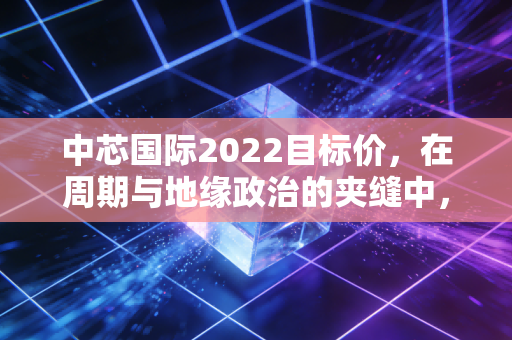 中芯国际2022目标价，在周期与地缘政治的夹缝中，寻找硬科技的真实估值