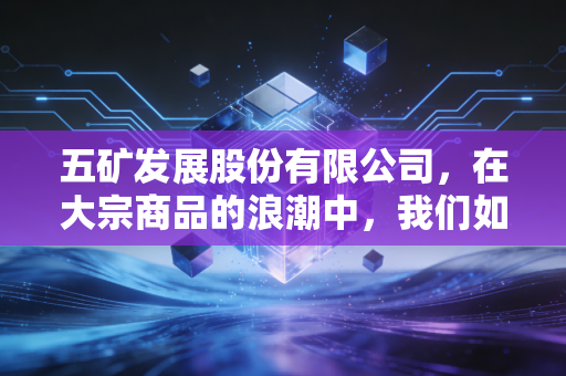 五矿发展股份有限公司，在大宗商品的浪潮中，我们如何读懂这家隐形冠军的韧性？
