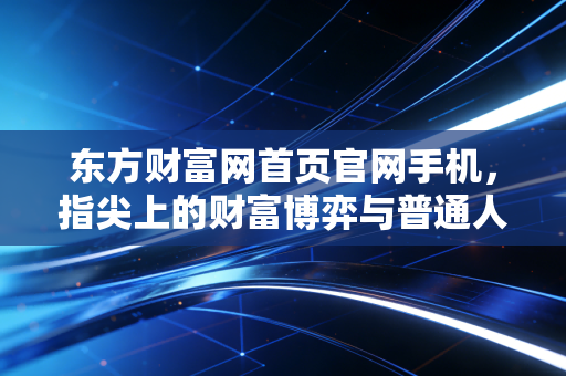 东方财富网首页官网手机,指尖上的财富博弈与普通人的投资觉醒