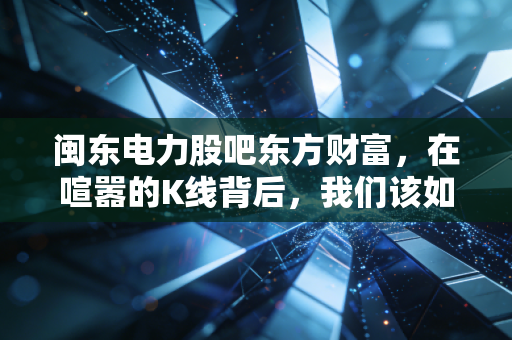 闽东电力股吧东方财富，在喧嚣的K线背后，我们该如何读懂这只看天吃饭的水电股？