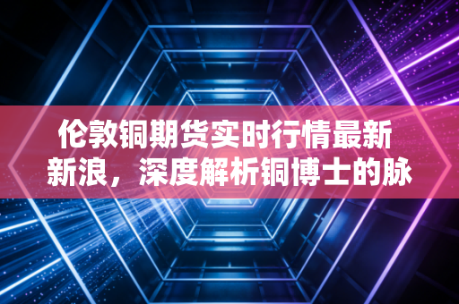 伦敦铜期货实时行情最新 新浪，深度解析铜博士的脉搏跳动与未来博弈