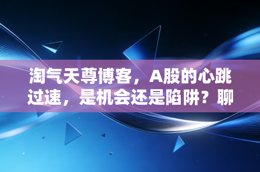 淘气天尊博客，A股的心跳过速，是机会还是陷阱？聊聊散户在震荡市里的生存法则