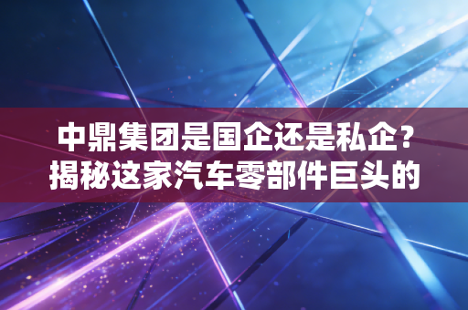 中鼎集团是国企还是私企?揭秘这家汽车零部件巨头的真实底色与民营经济的韧性