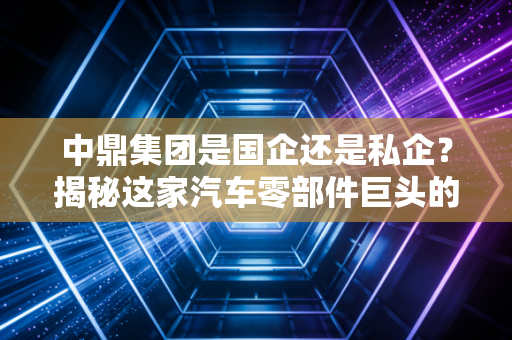 中鼎集团是国企还是私企？揭秘这家汽车零部件巨头的真实底色与民营经济的韧性