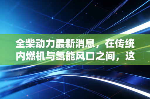 全柴动力最新消息，在传统内燃机与氢能风口之间，这只隐形冠军到底值不值得守候？