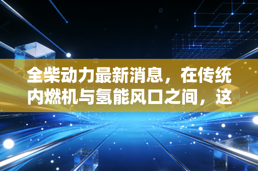 全柴动力最新消息,在传统内燃机与氢能风口之间,这只隐形冠军到底值不值得守候?