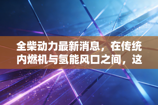 全柴动力最新消息，在传统内燃机与氢能风口之间，这只隐形冠军到底值不值得守候？